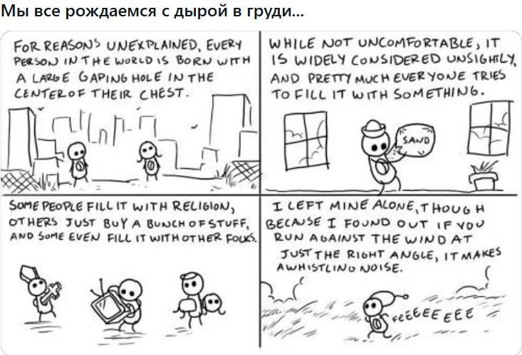 Мы все рождаемся с дырой в груди... FOR REASONS UNEXPLAINED, EVERY PERSON IN THE WORLD IS BORN WITH A LARGE GAPING HOLE IN THE CENTEROF THEIR CHEST. WHILE NOT UNCOMFORTABLE, IT IS WIDELY CONSIDERED UNSIGHTLY, AND PRETTY MUCHEVERYONE TRIES TO FILL IT WITH SOMETHING. SAND SOME PEOPLE FILL IT WITH RELIGION, OTHERS JUST BUY A BUNCH OFSTUFF. AND SUME EVEN FILL IT WITH OTHER FOLKS. I LEFT MINE ALONE, THOUGH BECAUSE I FOUND OUT IF YOU RUN AGAINST THE WIND AT JUST THE RIGHT ANGLE, IT MAKES AWHISTLINO NOISE. REGEE EEE