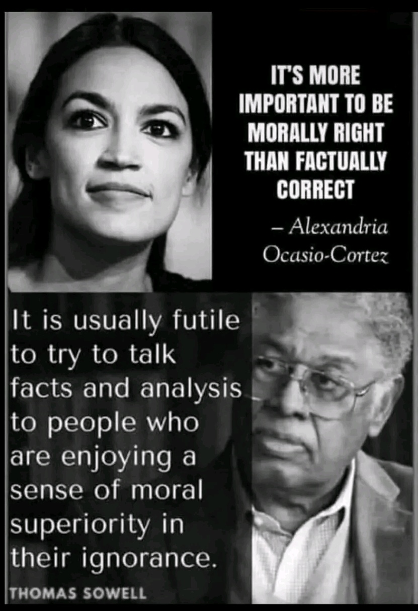 IT'S MORE IMPORTANT TO BE MORALLY RIGHT THAN FACTUALLY CORRECT - Alexandria Ocasio-Cortez It is usually futile to try to talk facts and analysis to people who are enjoying a sense of moral superiority in their ignorance. THOMAS SOWELL